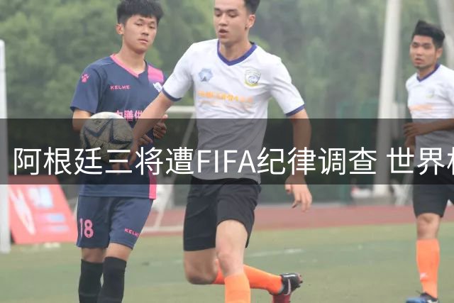 阿根廷三将遭FIFA纪律调查 世界杯决赛暴力事件持续发酵
